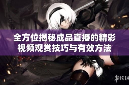 全方位揭秘成品直播的精彩視頻觀賞技巧與有效方法