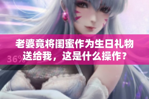 老婆竟將閨蜜作為生日禮物送給我，這是什么操作？