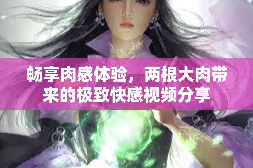 暢享肉感體驗(yàn)，兩根大肉帶來(lái)的極致快感視頻分享