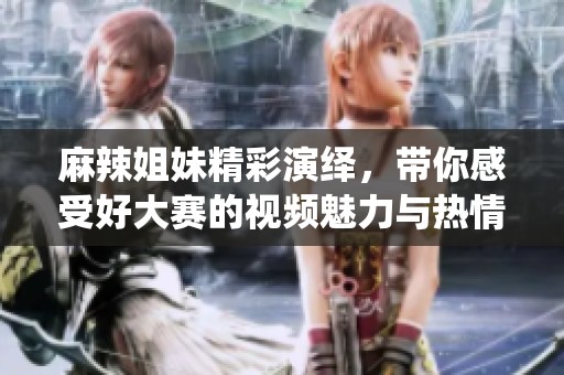 麻辣姐妹精彩演繹，帶你感受好大賽的視頻魅力與熱情