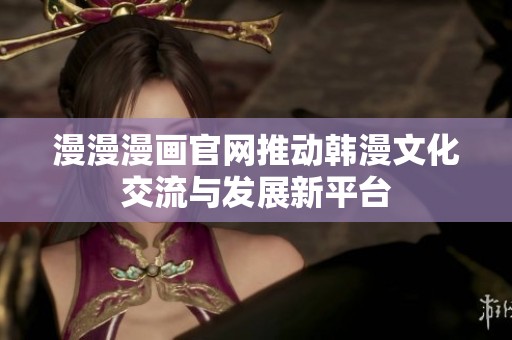 漫漫漫畫官網(wǎng)推動韓漫文化交流與發(fā)展新平臺