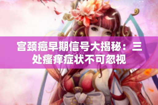 宮頸癌早期信號大揭秘：三處瘙癢癥狀不可忽視
