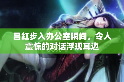 呂紅步入辦公室瞬間，令人震驚的對(duì)話浮現(xiàn)耳邊
