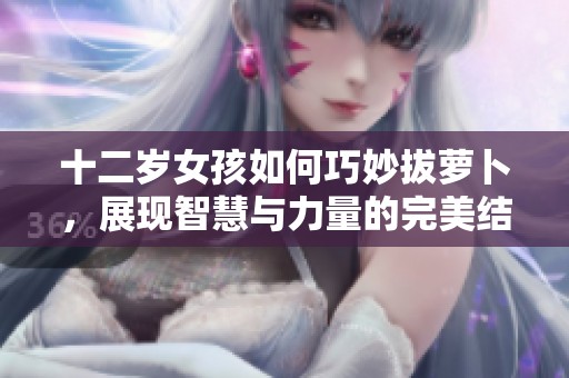 十二歲女孩如何巧妙拔蘿卜，展現(xiàn)智慧與力量的完美結(jié)合