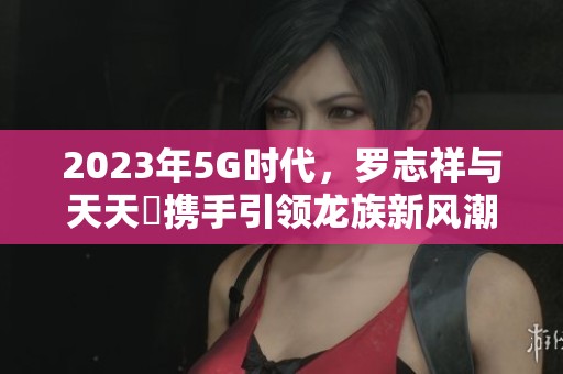 2023年5G時代，羅志祥與天天奭攜手引領(lǐng)龍族新風潮