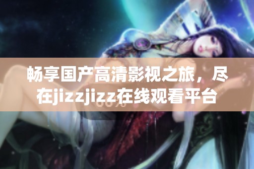 暢享國(guó)產(chǎn)高清影視之旅，盡在jizzjizz在線觀看平臺(tái)