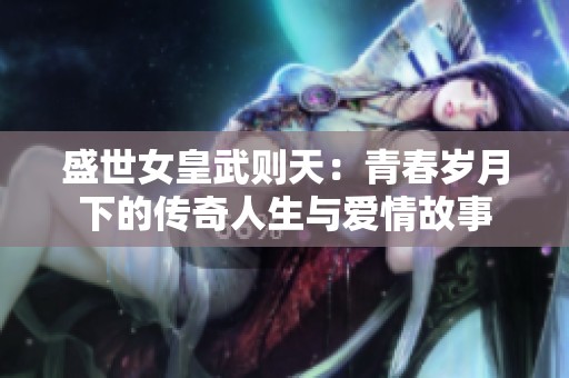盛世女皇武則天：青春歲月下的傳奇人生與愛(ài)情故事