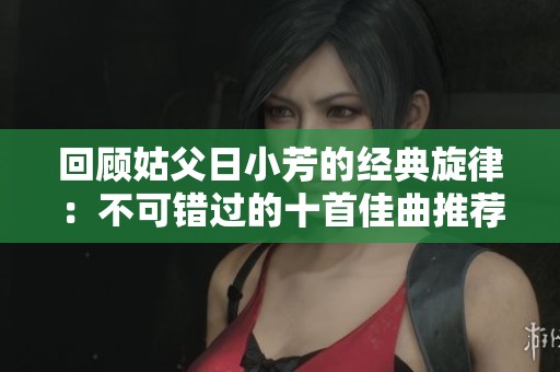 回顧姑父日小芳的經(jīng)典旋律：不可錯(cuò)過的十首佳曲推薦