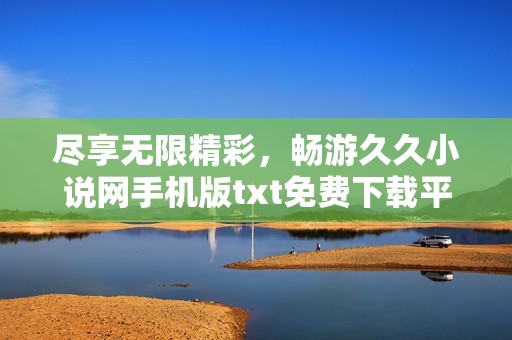 盡享無限精彩，暢游久久小說網手機版txt免費下載平臺