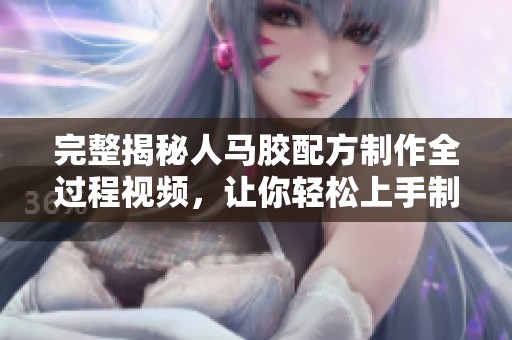 完整揭秘人馬膠配方制作全過程視頻，讓你輕松上手制作
