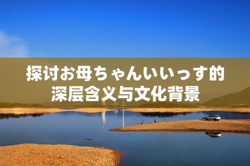 探討お母ちゃんいいっす的深層含義與文化背景