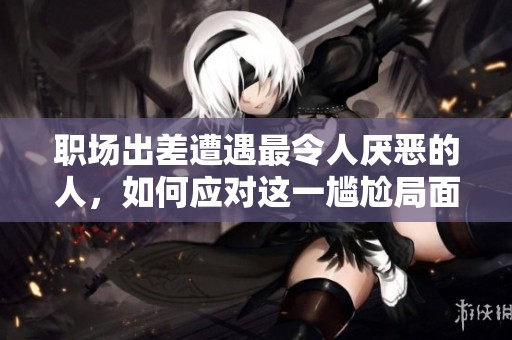 職場出差遭遇最令人厭惡的人，如何應(yīng)對這一尷尬局面
