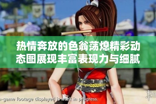 熱情奔放的色翁蕩熄精彩動態(tài)圖展現(xiàn)豐富表現(xiàn)力與細(xì)膩情感