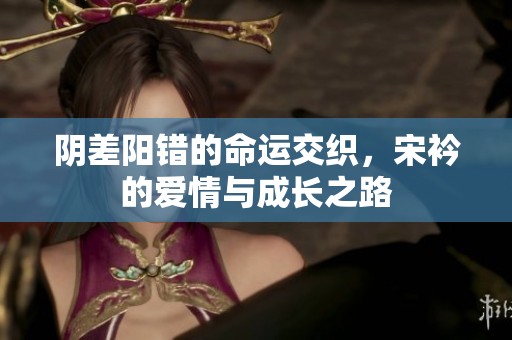 陰差陽錯的命運交織，宋衿的愛情與成長之路