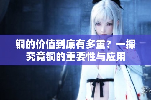 銅的價(jià)值到底有多重?一探究竟銅的重要性與應(yīng)用 銅的價(jià)值到底有多重?一探究竟銅的重要性與應(yīng)用