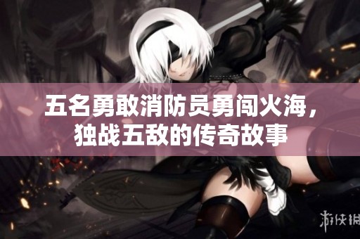 五名勇敢消防員勇闖火海,獨(dú)戰(zhàn)五敵的傳奇故事 五名勇敢消防員勇闖火海,獨(dú)戰(zhàn)五敵的傳奇故事