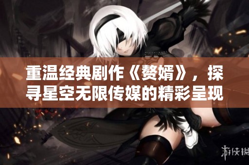 重溫經(jīng)典劇作《贅婿》，探尋星空無限傳媒的精彩呈現(xiàn)