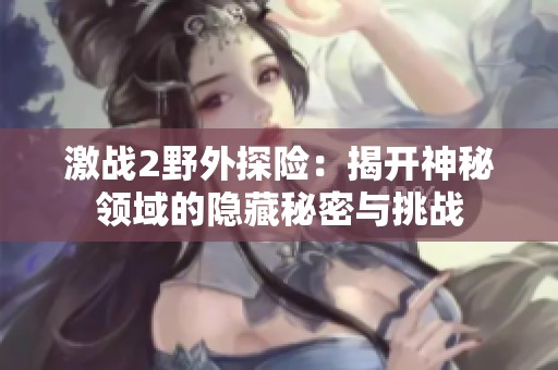 激戰(zhàn)2野外探險(xiǎn):揭開神秘領(lǐng)域的隱藏秘密與挑戰(zhàn) 激戰(zhàn)2野外探險(xiǎn):揭開神秘領(lǐng)域的隱藏秘密與挑戰(zhàn)
