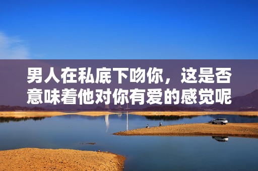 男人在私底下吻你，這是否意味著他對你有愛的感覺呢