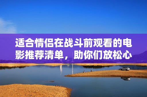 適合情侶在戰(zhàn)斗前觀看的電影推薦清單，助你們放松心情