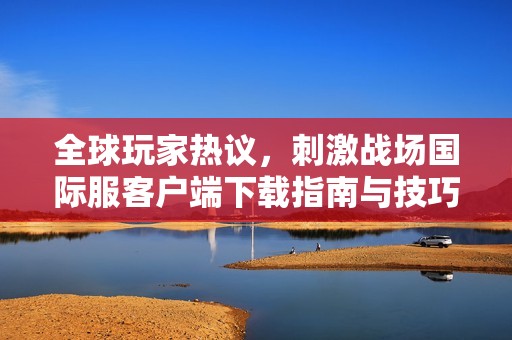 全球玩家熱議，刺激戰(zhàn)場國際服客戶端下載指南與技巧分享