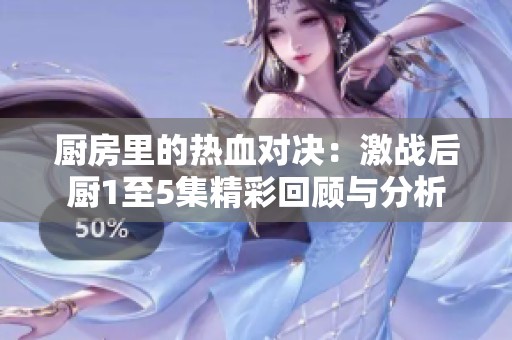 廚房里的熱血對決：激戰(zhàn)后廚1至5集精彩回顧與分析