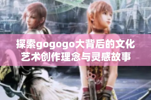探索gogogo大背后的文化藝術(shù)創(chuàng)作理念與靈感故事