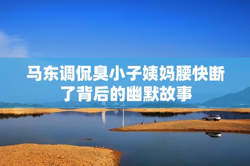 馬東調(diào)侃臭小子姨媽腰快斷了背后的幽默故事 馬東調(diào)侃臭小子姨媽腰快斷了背后的幽默故事