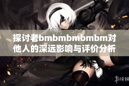 探討老bmbmbmbmbm對他人的深遠(yuǎn)影響與評價分析