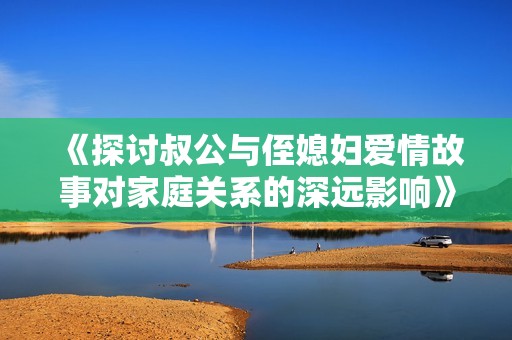 《探討叔公與侄媳婦愛情故事對家庭關(guān)系的深遠(yuǎn)影響》 《探討叔公與侄媳婦愛情故事對家庭關(guān)系的深遠(yuǎn)影響》