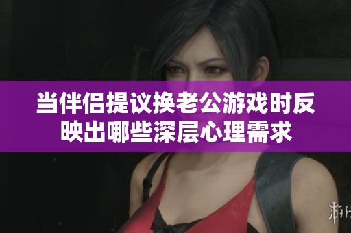 當(dāng)伴侶提議換老公游戲時反映出哪些深層心理需求