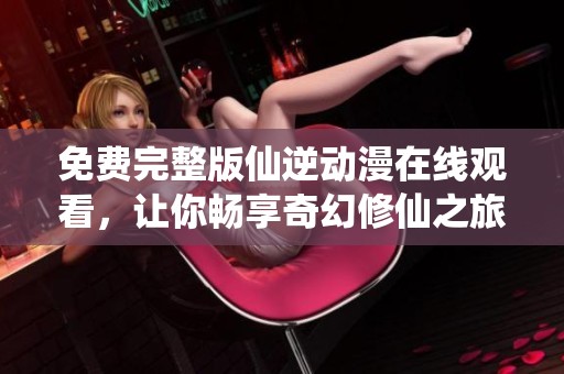 免費(fèi)完整版仙逆動(dòng)漫在線觀看，讓你暢享奇幻修仙之旅