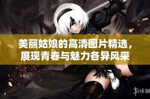 美麗姑娘的高清圖片精選，展現(xiàn)青春與魅力各異風(fēng)采