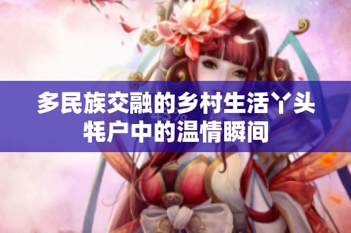 多民族交融的鄉(xiāng)村生活丫頭牦戶中的溫情瞬間
