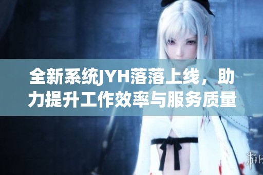 全新系統(tǒng)JYH落落上線，助力提升工作效率與服務(wù)質(zhì)量