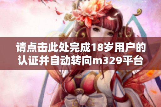 請(qǐng)點(diǎn)擊此處完成18歲用戶(hù)的認(rèn)證并自動(dòng)轉(zhuǎn)向m329平臺(tái)