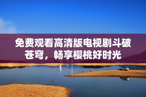 免費(fèi)觀看高清版電視劇斗破蒼穹，暢享櫻桃好時(shí)光