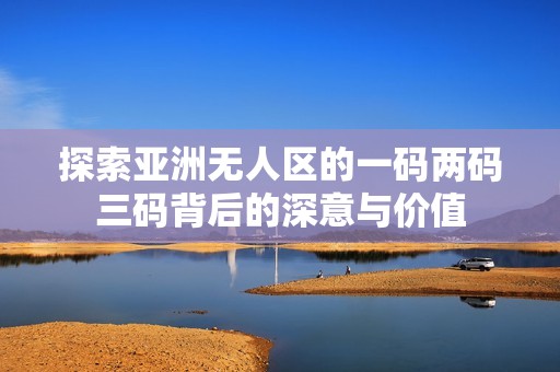 探索亞洲無人區(qū)的一碼兩碼三碼背后的深意與價(jià)值