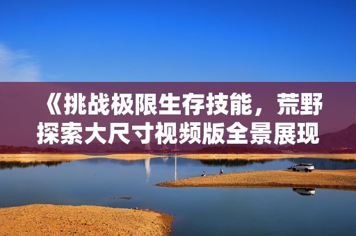 《挑戰(zhàn)極限生存技能，荒野探索大尺寸視頻版全景展現(xiàn)》