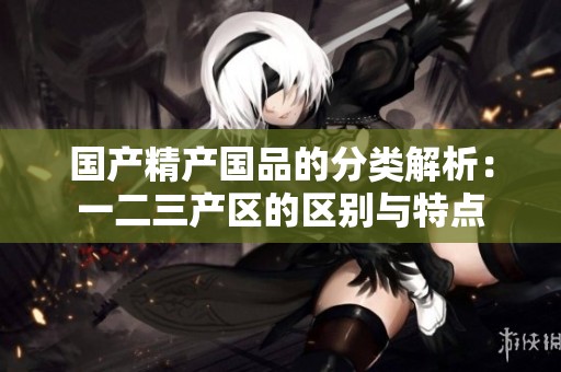 國(guó)產(chǎn)精產(chǎn)國(guó)品的分類(lèi)解析:一二三產(chǎn)區(qū)的區(qū)別與特點(diǎn) 國(guó)產(chǎn)精產(chǎn)國(guó)品的分類(lèi)解析:一二三產(chǎn)區(qū)的區(qū)別與特點(diǎn)