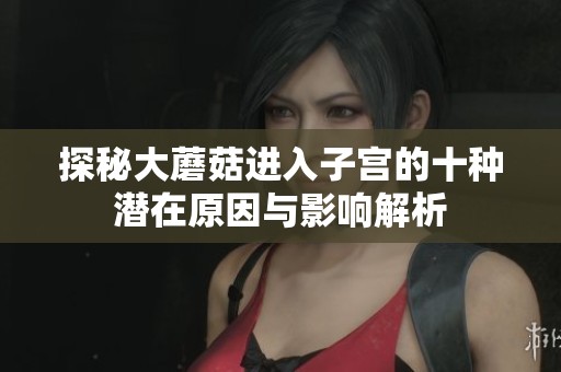 探秘大蘑菇進(jìn)入子宮的十種潛在原因與影響解析