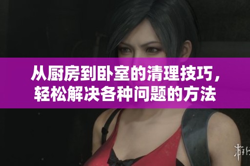 從廚房到臥室的清理技巧，輕松解決各種問題的方法