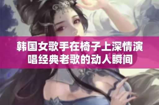 韓國女歌手在椅子上深情演唱經(jīng)典老歌的動(dòng)人瞬間