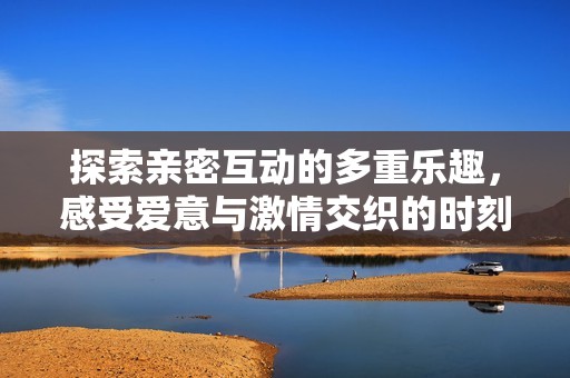 探索親密互動的多重樂趣，感受愛意與激情交織的時刻