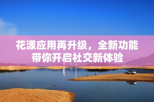 花漾應(yīng)用再升級(jí)，全新功能帶你開(kāi)啟社交新體驗(yàn)