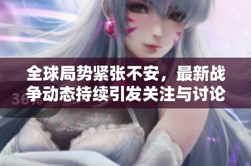 全球局勢緊張不安，最新戰(zhàn)爭動(dòng)態(tài)持續(xù)引發(fā)關(guān)注與討論