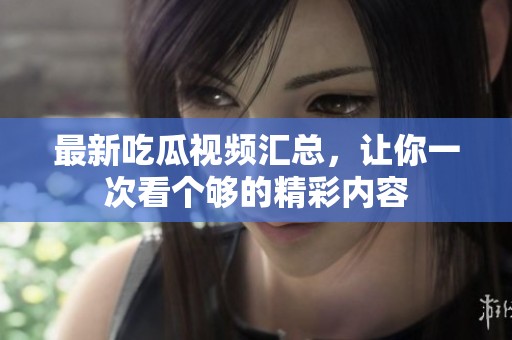最新吃瓜視頻匯總，讓你一次看個夠的精彩內(nèi)容
