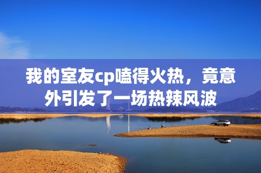 我的室友cp嗑得火熱，竟意外引發(fā)了一場熱辣風(fēng)波