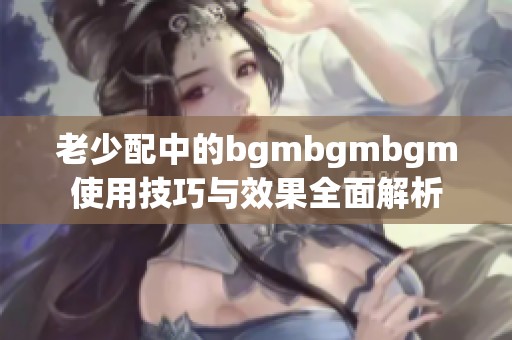 老少配中的bgmbgmbgm使用技巧與效果全面解析