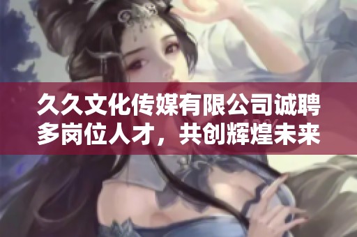 久久文化傳媒有限公司誠聘多崗位人才，共創(chuàng)輝煌未來